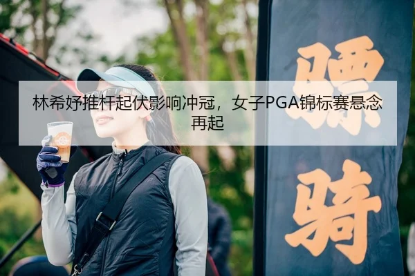 林希妤推杆起伏影响冲冠，女子PGA锦标赛悬念再起