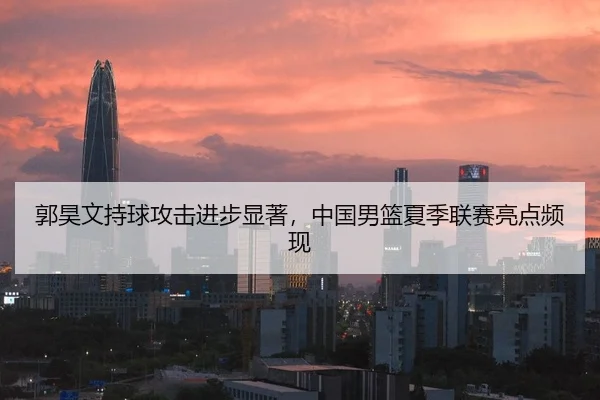 郭昊文持球攻击进步显著，中国男篮夏季联赛亮点频现