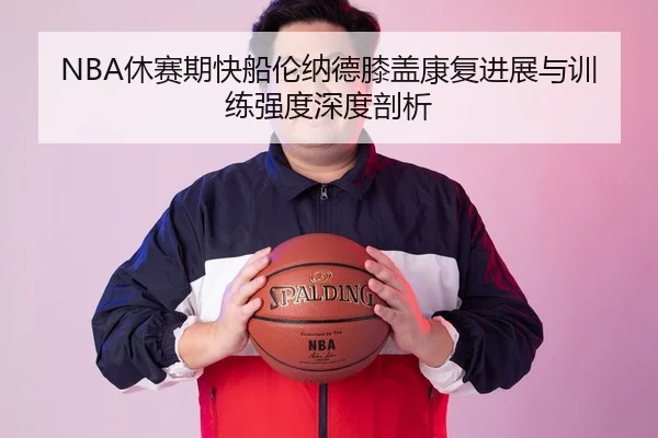 NBA休赛期快船伦纳德膝盖康复进展与训练强度深度剖析