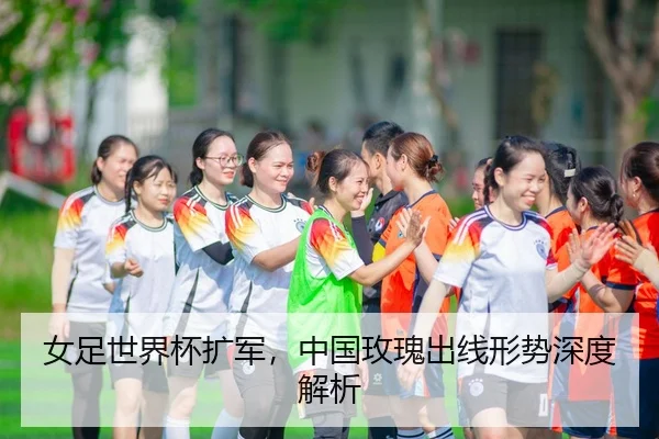 女足世界杯扩军，中国玫瑰出线形势深度解析