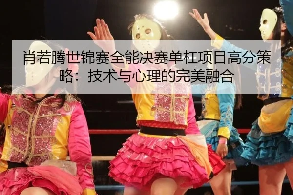 肖若腾世锦赛全能决赛单杠项目高分策略：技术与心理的完美融合