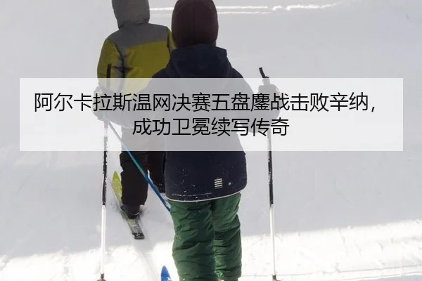 阿尔卡拉斯温网决赛五盘鏖战击败辛纳，成功卫冕续写传奇