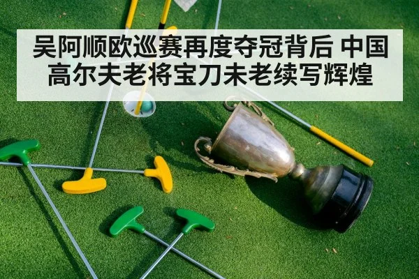吴阿顺欧巡赛再度夺冠背后 中国高尔夫老将宝刀未老续写辉煌